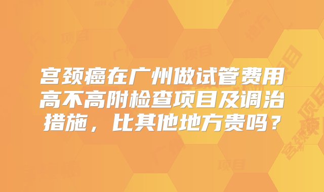 宫颈癌在广州做试管费用高不高附检查项目及调治措施，比其他地方贵吗？