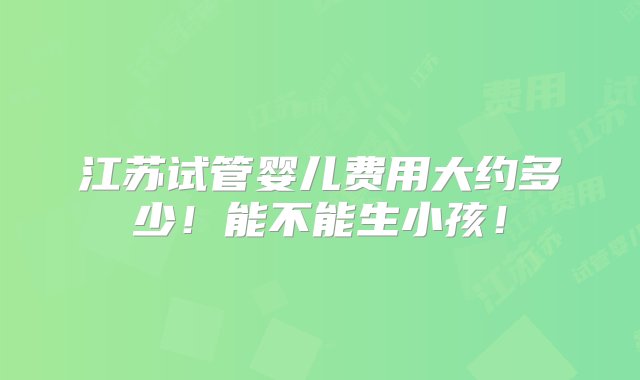 江苏试管婴儿费用大约多少！能不能生小孩！