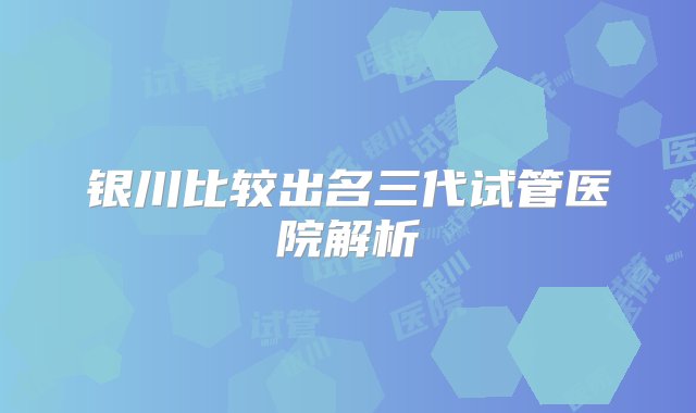 银川比较出名三代试管医院解析