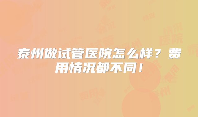 泰州做试管医院怎么样？费用情况都不同！