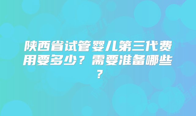 陕西省试管婴儿第三代费用要多少？需要准备哪些？