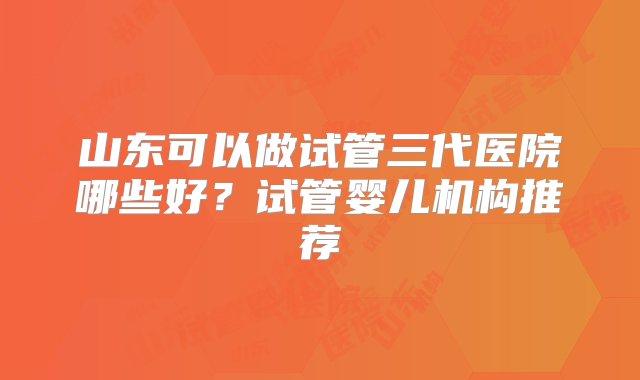 山东可以做试管三代医院哪些好？试管婴儿机构推荐