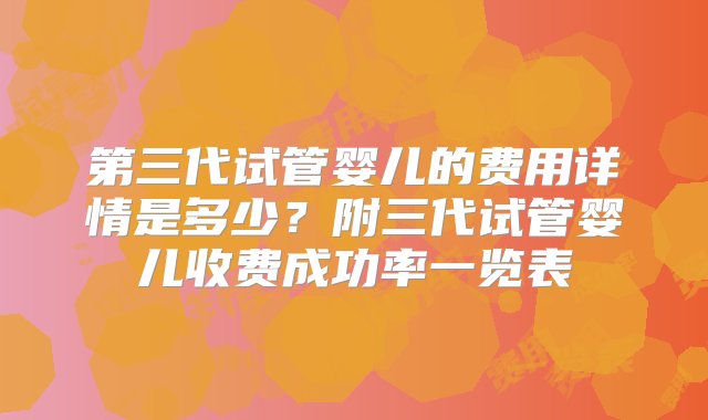 第三代试管婴儿的费用详情是多少？附三代试管婴儿收费成功率一览表