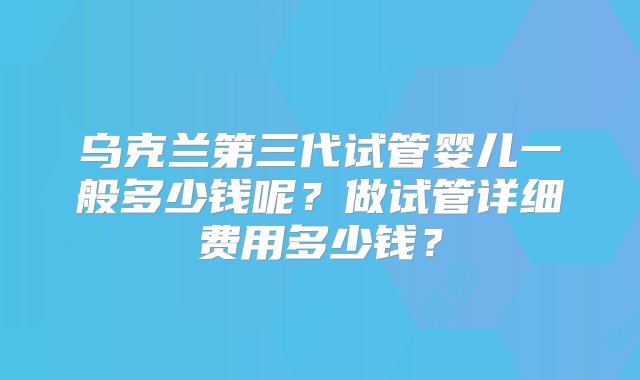 乌克兰第三代试管婴儿一般多少钱呢？做试管详细费用多少钱？