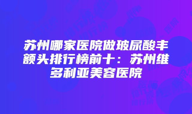 苏州哪家医院做玻尿酸丰额头排行榜前十：苏州维多利亚美容医院