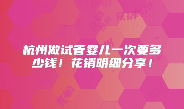 杭州做试管婴儿一次要多少钱！花销明细分享！