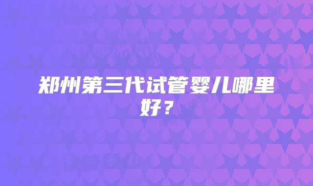 郑州第三代试管婴儿哪里好？