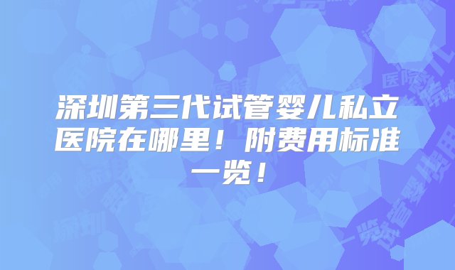 深圳第三代试管婴儿私立医院在哪里！附费用标准一览！