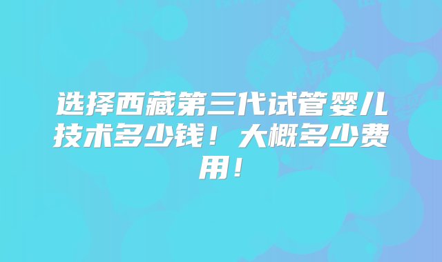 选择西藏第三代试管婴儿技术多少钱！大概多少费用！