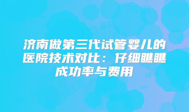 济南做第三代试管婴儿的医院技术对比：仔细瞧瞧成功率与费用