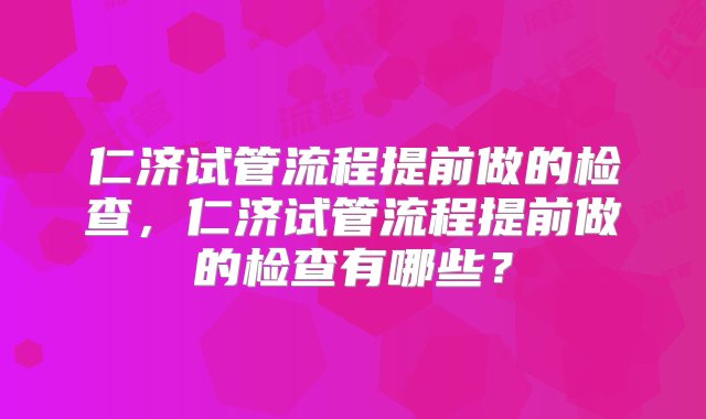 仁济试管流程提前做的检查，仁济试管流程提前做的检查有哪些？