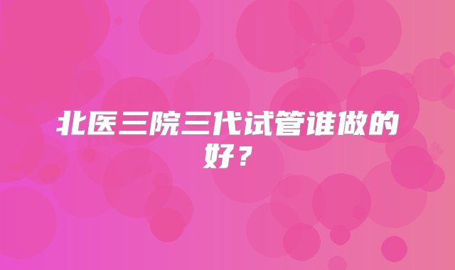 北医三院三代试管谁做的好？