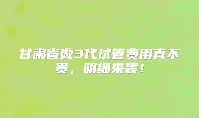 甘肃省做3代试管费用真不贵，明细来袭！