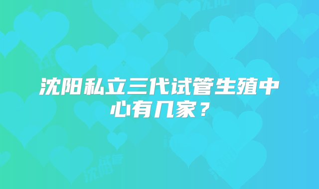 沈阳私立三代试管生殖中心有几家？