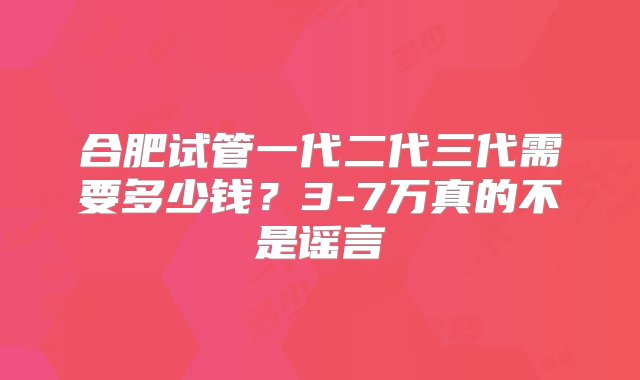 合肥试管一代二代三代需要多少钱？3-7万真的不是谣言