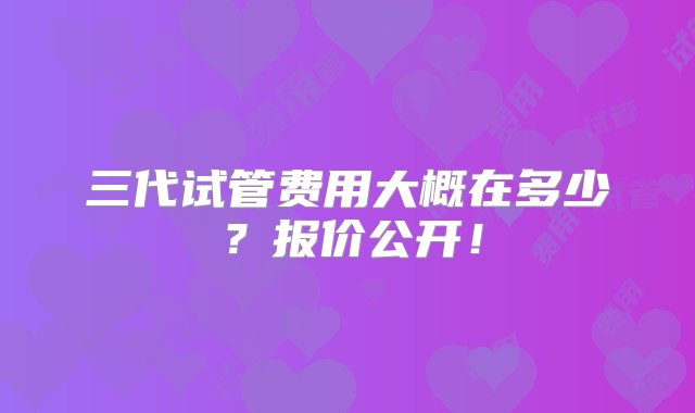 三代试管费用大概在多少？报价公开！