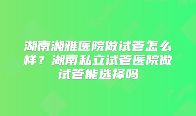 湖南湘雅医院做试管怎么样？湖南私立试管医院做试管能选择吗