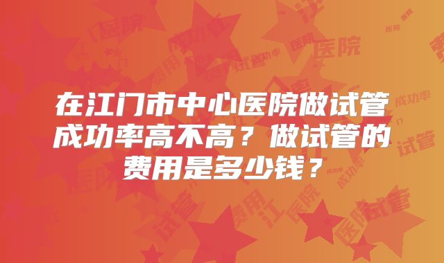 在江门市中心医院做试管成功率高不高？做试管的费用是多少钱？