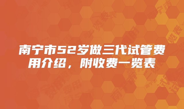 南宁市52岁做三代试管费用介绍，附收费一览表