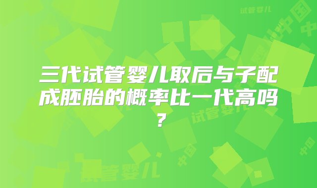 三代试管婴儿取后与子配成胚胎的概率比一代高吗？