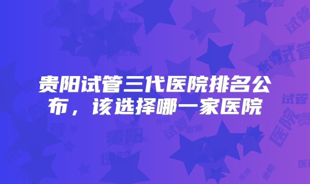 贵阳试管三代医院排名公布，该选择哪一家医院