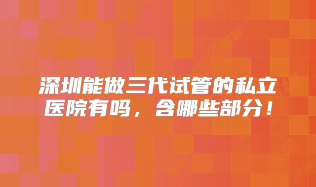 深圳能做三代试管的私立医院有吗，含哪些部分！