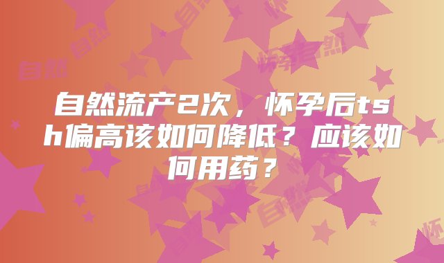 自然流产2次，怀孕后tsh偏高该如何降低？应该如何用药？