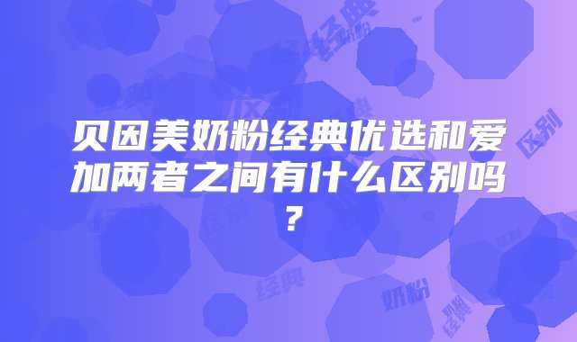 贝因美奶粉经典优选和爱加两者之间有什么区别吗？