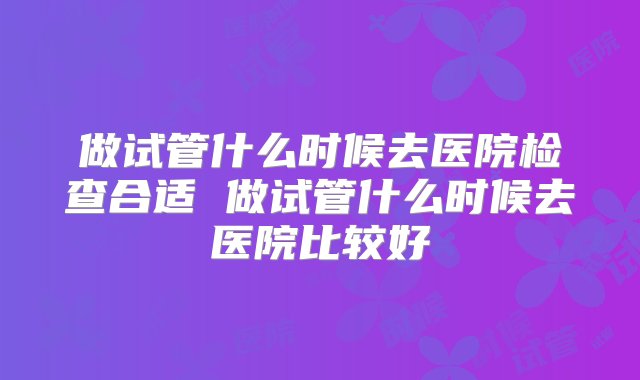 做试管什么时候去医院检查合适 做试管什么时候去医院比较好