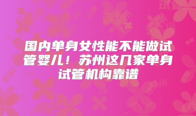 国内单身女性能不能做试管婴儿！苏州这几家单身试管机构靠谱