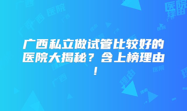 广西私立做试管比较好的医院大揭秘？含上榜理由！