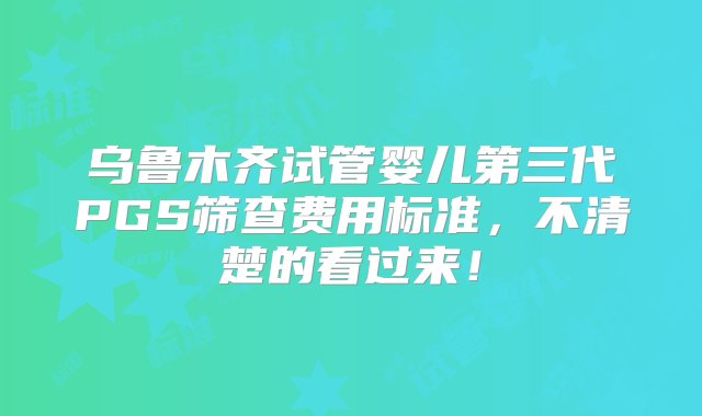 乌鲁木齐试管婴儿第三代PGS筛查费用标准，不清楚的看过来！