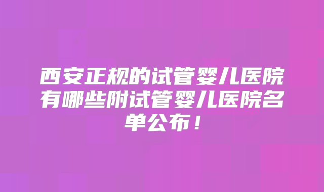 西安正规的试管婴儿医院有哪些附试管婴儿医院名单公布！