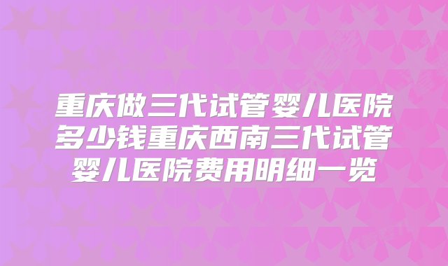 重庆做三代试管婴儿医院多少钱重庆西南三代试管婴儿医院费用明细一览