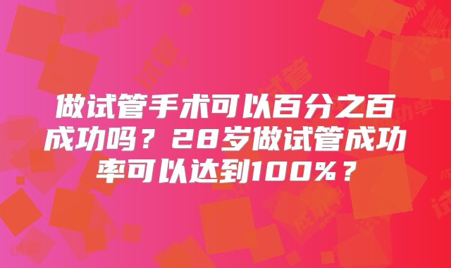 做试管手术可以百分之百成功吗？28岁做试管成功率可以达到100%？