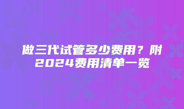 做三代试管多少费用？附2024费用清单一览