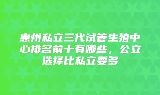 惠州私立三代试管生殖中心排名前十有哪些，公立选择比私立要多