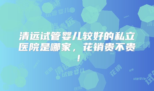 清远试管婴儿较好的私立医院是哪家，花销贵不贵！