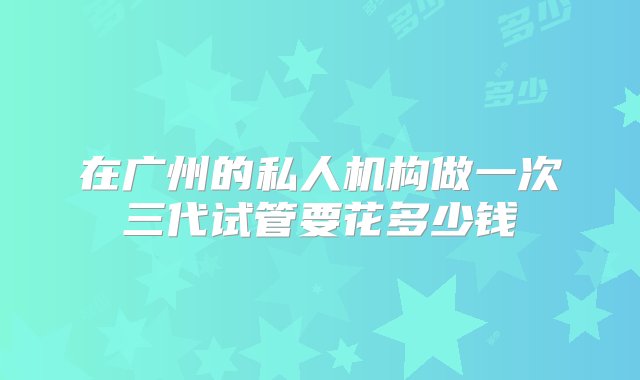 在广州的私人机构做一次三代试管要花多少钱