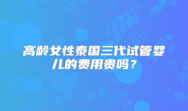 高龄女性泰国三代试管婴儿的费用贵吗？