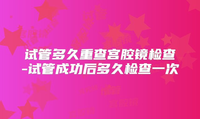 试管多久重查宫腔镜检查-试管成功后多久检查一次