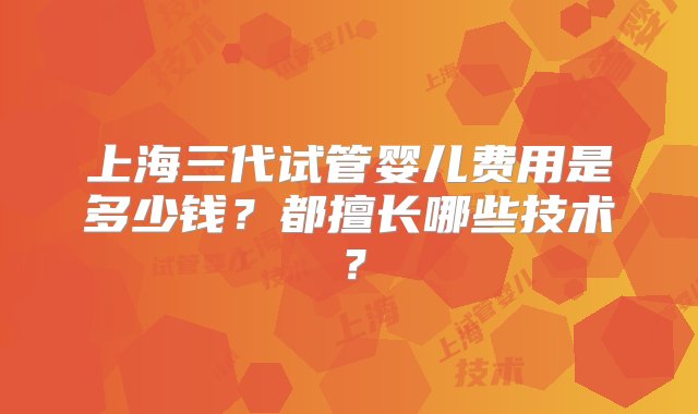 上海三代试管婴儿费用是多少钱？都擅长哪些技术？