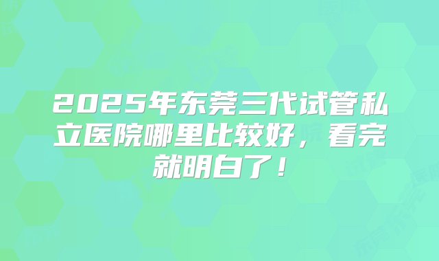 2025年东莞三代试管私立医院哪里比较好，看完就明白了！