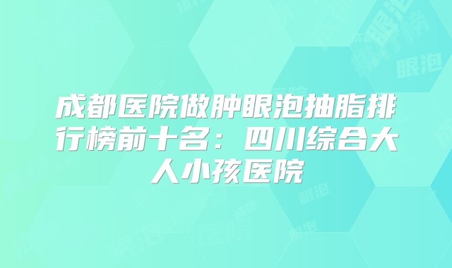 成都医院做肿眼泡抽脂排行榜前十名：四川综合大人小孩医院