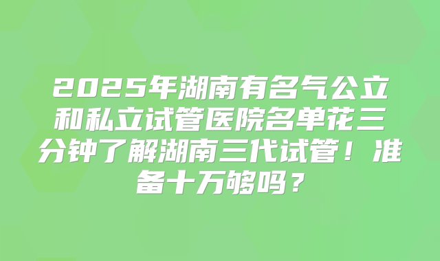 2025年湖南有名气公立和私立试管医院名单花三分钟了解湖南三代试管！准备十万够吗？