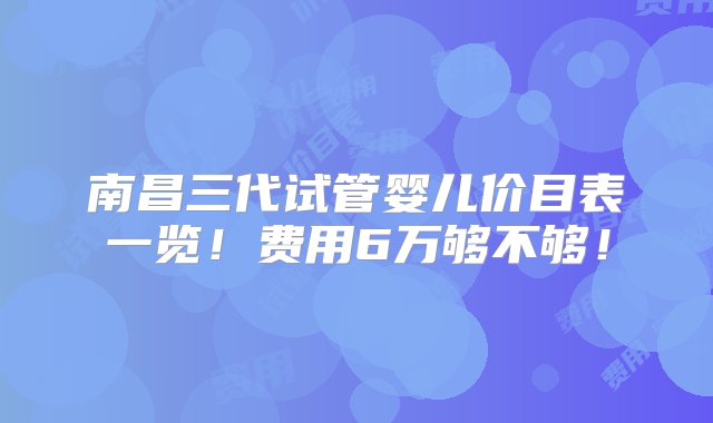 南昌三代试管婴儿价目表一览！费用6万够不够！