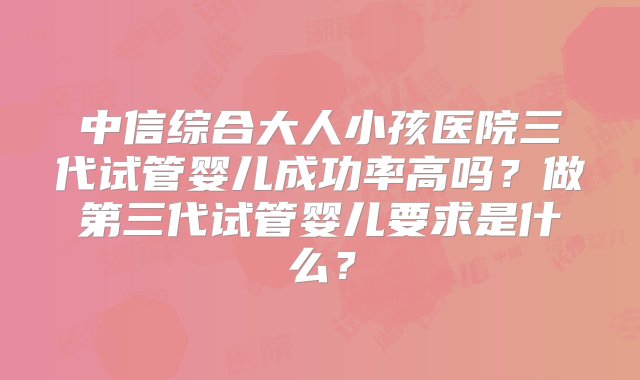 中信综合大人小孩医院三代试管婴儿成功率高吗？做第三代试管婴儿要求是什么？