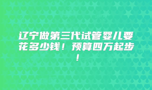 辽宁做第三代试管婴儿要花多少钱！预算四万起步！