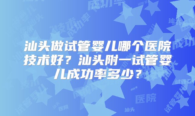 汕头做试管婴儿哪个医院技术好？汕头附一试管婴儿成功率多少？