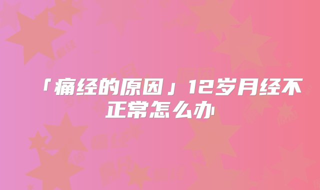 「痛经的原因」12岁月经不正常怎么办